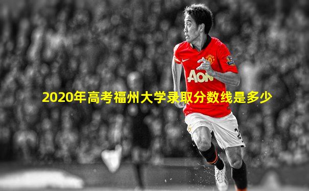 2020年高考福州大学录取分数线是多少