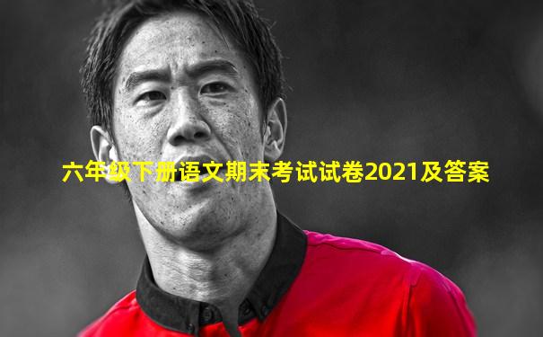 六年级下册语文期末考试试卷2021及答案