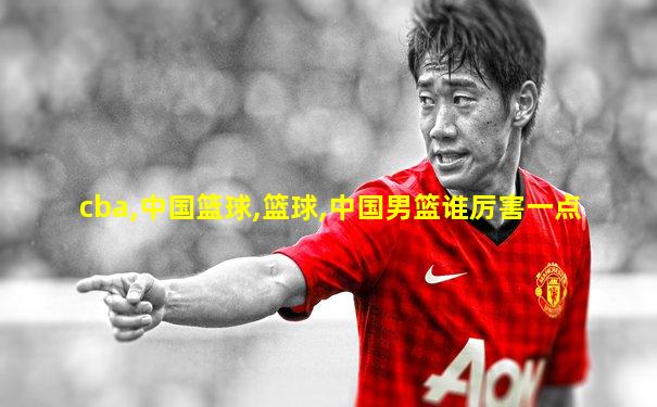cba,中国篮球,篮球,中国男篮谁厉害一点