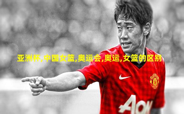 亚洲杯,中国女篮,奥运会,奥运,女篮的区别