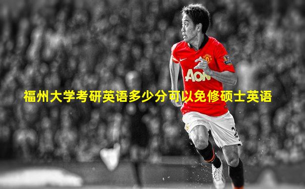 福州大学考研英语多少分可以免修硕士英语