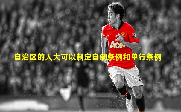 自治区的人大可以制定自制条例和单行条例
